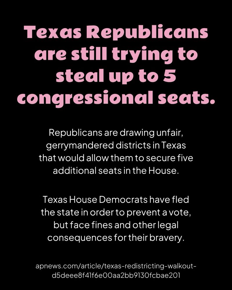 
A black graphic with pink header text and white body text

Texas Republicans are still trying to steal up to 5 congressional seats.

Republicans are drawing unfair, gerrymandered districts in Texas that would allow them to secure five additional seats in the House.

Texas House Democrats have fled the state in order to prevent a vote, but face fines and other legal consequences for their bravery.