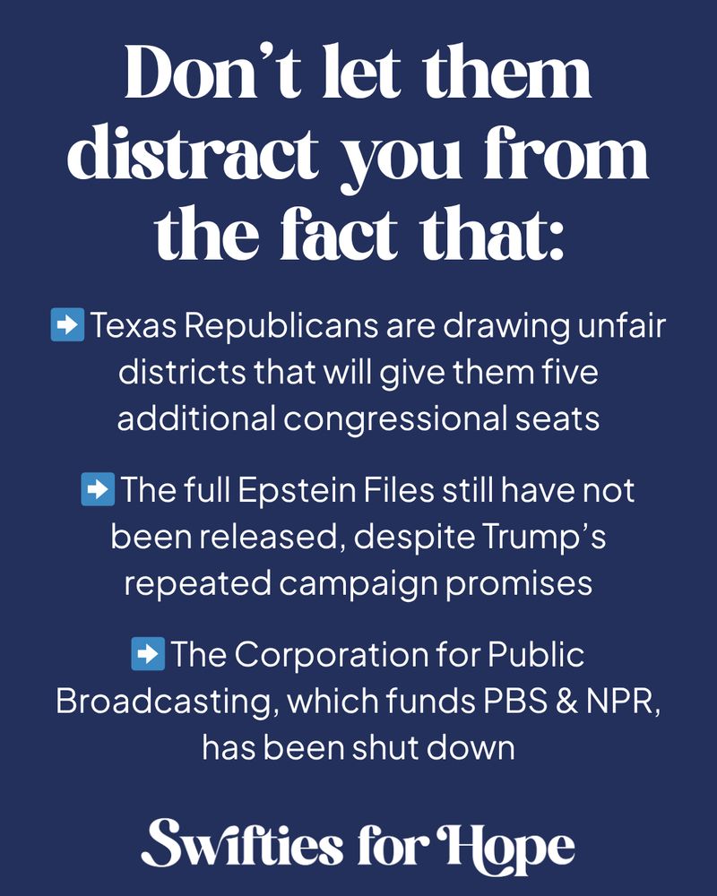 A dark blue graphic with white text

Don’t let them distract you from the fact that:

➡️ Texas Republicans are drawing unfair districts that will give them five additional congressional seats

➡️ The full Epstein Files still have not been released, despite Trump’s repeated campaign promises

➡️ The Corporation for Public Broadcasting, which funds PBS & NPR, has been shut down

Swifties for Hope