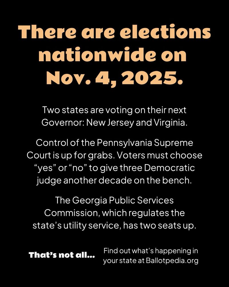 A black graphic with orange header text and white body text

There are elections nationwide on Nov. 4, 2025.

Two states are voting on their next Governor: New Jersey and Virginia.

Control of the Pennsylvania Supreme Court is up for grabs. Voters must choose “yes” or “no” to give three Democratic judge another decade on the bench.

The Georgia Public Services Commission, which regulates the state’s utility service, has two seats up.

That’s not all... Find out what’s happening in your state at Ballotpedia.org