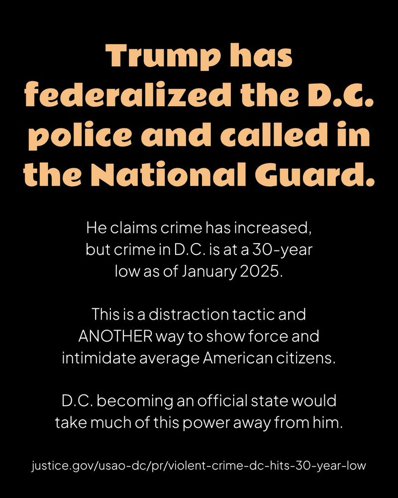 A black graphic with orange header text and white body text

Trump has federalized the D.C. police and called in the National Guard.

He claims crime has increased, but crime in D.C. is at a 30-year low as of January 2025.

This is a distraction tactic and ANOTHER way to show force and intimidate average American citizens.

D.C. becoming an official state would take much of this power away from him.