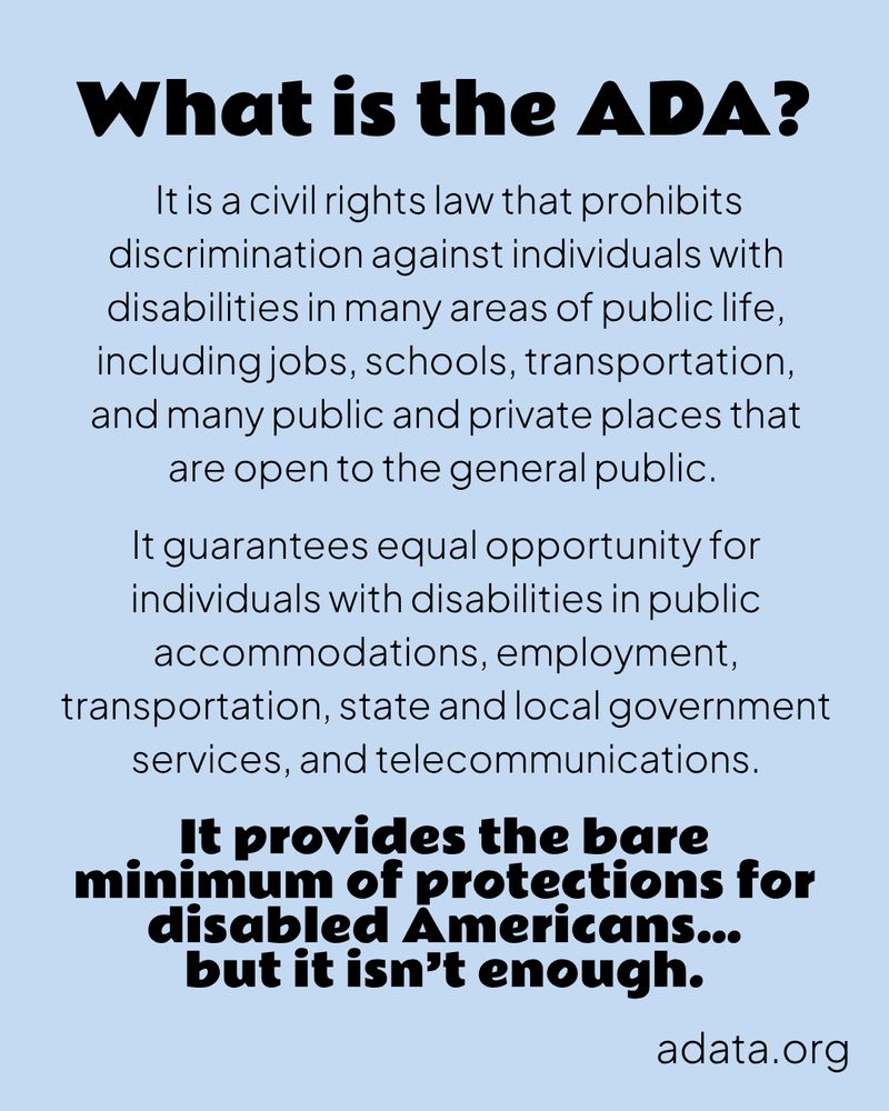 A light blue graphic with black text.

What is the ADA?

It is a civil rights law that prohibits discrimination against individuals with disabilities in many areas of public life, including jobs, schools, transportation, and many public and private places that are open to the general public.

It guarantees equal opportunity for individuals with disabilities in public accommodations, employment, transportation, state and local government services, and telecommunications.

It provides the bare minimum of protections for disabled Americans…
but it isn’t enough.

adata.org