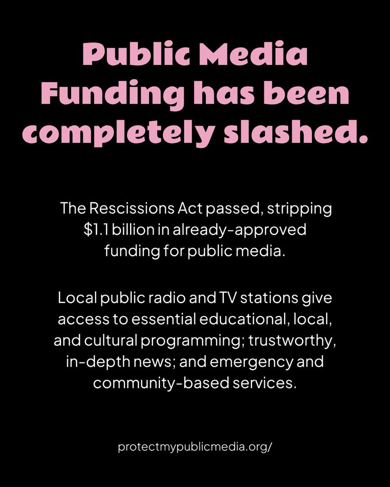 A black graphic with pink header text and white body text

Public Media Funding has been completely slashed.

The Rescissions Act passed, stripping $1.1 billion in already-approved funding for public media.

Local public radio and TV stations give access to essential educational, local, and cultural programming; trustworthy, in-depth news; and emergency and community-based services.