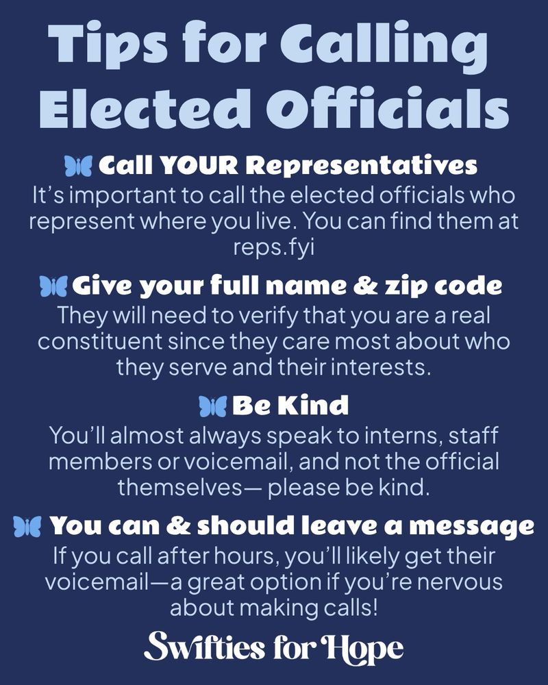 A dark blue graphic with light blue and white text. There are also blue butterflies being used as bullet points.

Tips for Calling Elected Officials

Call YOUR Representatives
It’s important to call the elected officials who represent where you live. You can find them at reps.fyi

Give your full name & zip code
They will need to verify that you are a real constituent since they care most about who they serve and their interests.

Be Kind
You’ll almost always speak to interns, staff members or voicemail, and not the official themselves— please be kind.

You can & should leave a message
If you call after hours, you’ll likely get their voicemail—a great option if you’re nervous about making calls!

Swifties for Hope