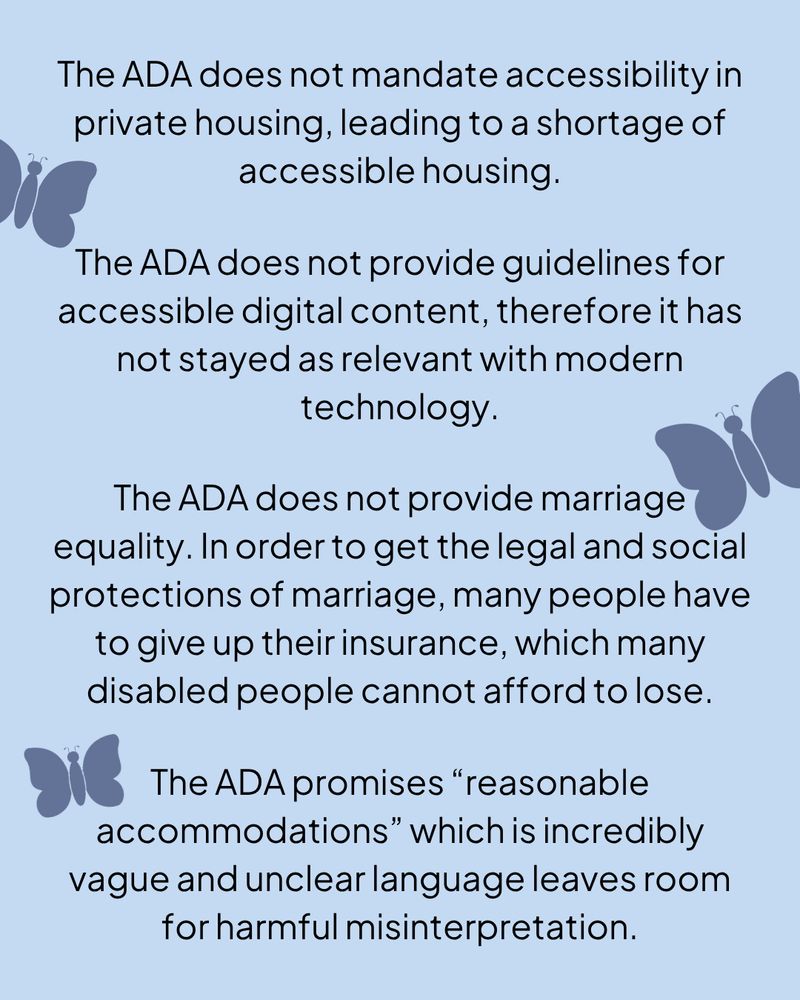 A light blue graphic with black text, there are three dark blue butterflies along the edges.

The ADA does not mandate accessibility in private housing, leading to a shortage of accessible housing.

The ADA does not provide guidelines for accessible digital content, therefore it has not stayed as relevant with modern technology.

The ADA does not provide marriage equality. In order to get the legal and social protections of marriage, many people have to give up their insurance, which many disabled people cannot afford to lose.

The ADA promises “reasonable accommodations” which is incredibly vague and unclear language leaves room for harmful misinterpretation.