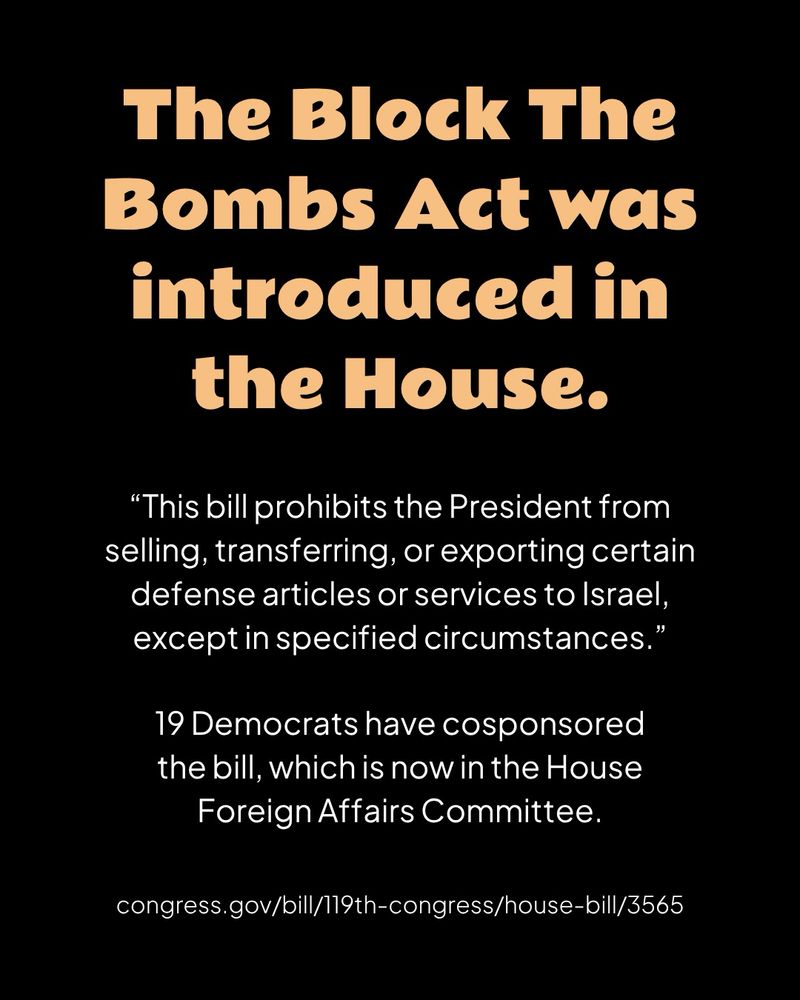 A black graphic with orange header text and white body text

The Block The Bombs Act was introduced in the House.

“This bill prohibits the President from selling, transferring, or exporting certain defense articles or services to Israel, except in specified circumstances.”

19 Democrats have cosponsored the bill, which is now in the House Foreign Affairs Committee.