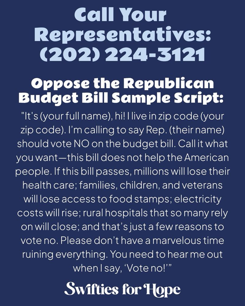 A dark blue graphic with light blue and white text.

Call Your Representatives:
(202) 224-3121

Oppose the Republican Budget Bill Sample Script:
"It's (your full name), hi! I live in zip code (your zip code). I’m calling to say Rep. (their name) should vote NO on the budget bill. Call it what you want—this bill does not help the American people. If this bill passes, millions will lose their health care; families, children, and veterans will lose access to food stamps; electricity costs will rise; rural hospitals that so many rely on will close; and that’s just a few reasons to vote no. Please don’t have a marvelous time ruining everything. You need to hear me out when I say, ‘Vote no!’”

Swifties for Hope