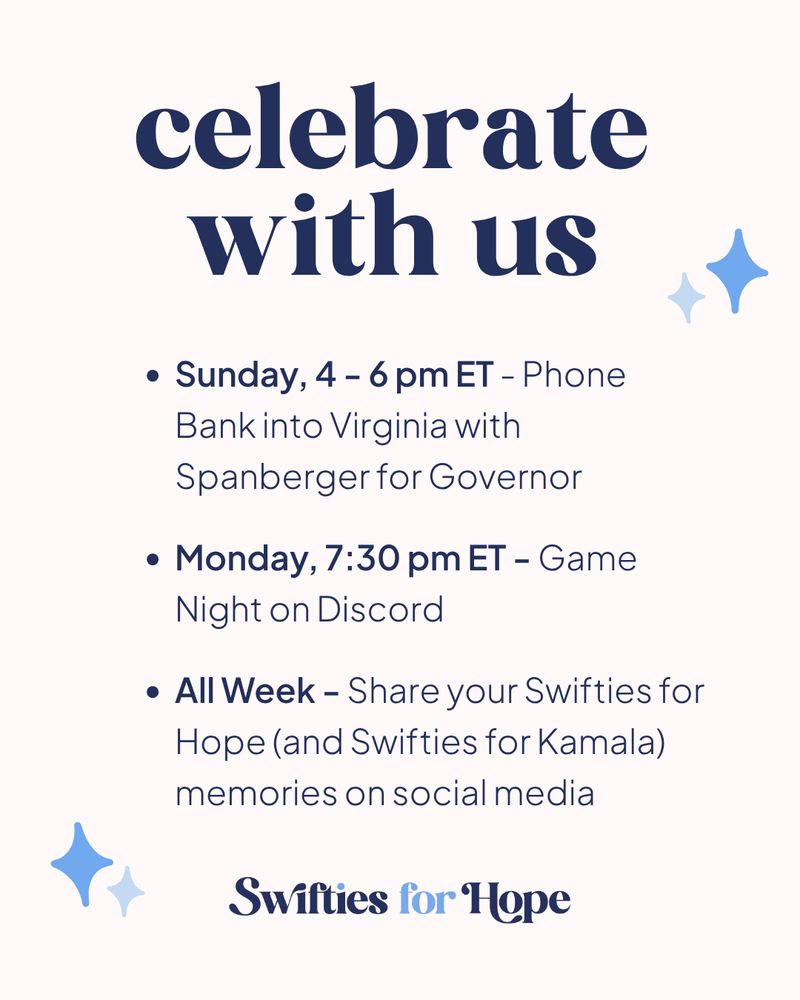 A white graphic with text in different shades of blue

Celebrate with us
Sunday, 4-6 pm ET - Phone Bank into Virginia with Spanberger for Governor
Monday, 7:30 pm ET - Game Night on Discord
All Week - Share your Swifties for Hope (and Swifties for Kamala) memories on social media

Swifties for Hope