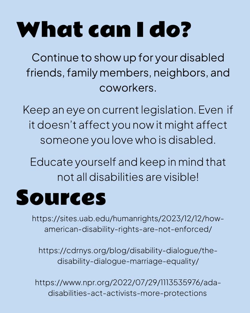 A light blue graphic with black text.

What can I do?

Continue to show up for your disabled friends, family members, neighbors, and coworkers.

Keep an eye on current legislation. Even if it doesn’t affect you now it might affect someone you love who is disabled.

Educate yourself and keep in mind that not all disabilities are visible!
