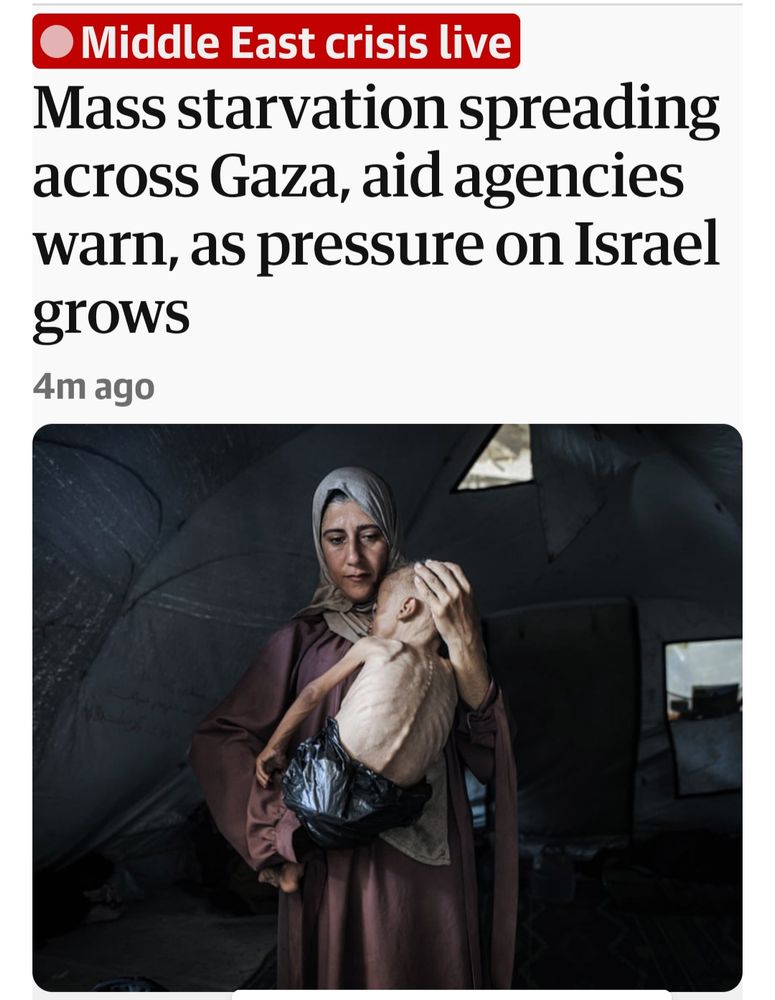 Headline from the Guardian: Mass starvation spreading across Gaza aid agencies warn as pressure on Israel grows along with a photo of a Gazan mum with her starving child looking like a skeleton. 