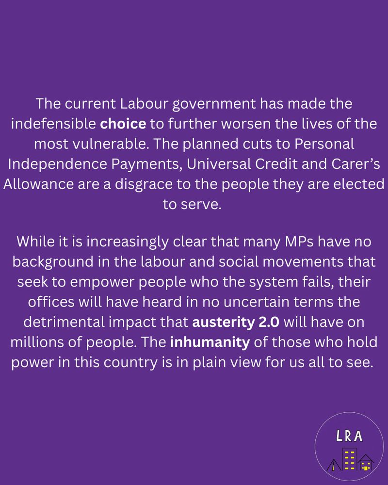 The current Labour government has made the indefensible choice to further worsen the lives of the most vulnerable. The planned cuts to Personal Independence Payments, Universal Credit and Carer’s Allowance are a disgrace to the people they are elected to serve. 
While it is increasingly clear that many MPs have no background in the labour and social movements that seek to empower people who the system fails, their offices will have heard in no uncertain terms the detrimental impact that austerity 2.0 will have on millions of people. The inhumanity of those who hold power in this country is in plain view for us all to see. 
