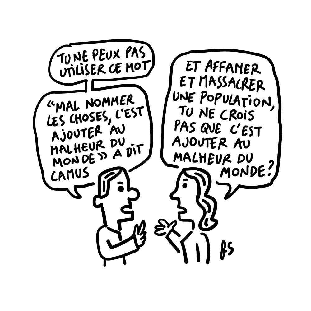 Dessin. 
Un homme dit : "Tu ne peux pas utiliser ce mot. "Mal nommer les choses, c'est ajouter au malheur du monde" a dit Camus."
Une femme lui répond : "Et affamer et massacrer une population, tu ne crois pas que c'est ajouter au malheur du monde ?"