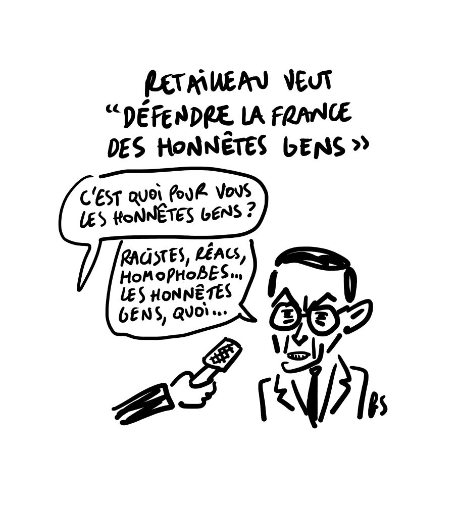 Dessin. Titre : Retailleau veut "défendre la France des honnêtes gens"
Une main avec un micro de journaliste qui demande : C'est quoi pour vous, les honnêtes gens ?"
Retailleau répond : Racistes, récs, homophobes… les honnêtes gens, quoi…