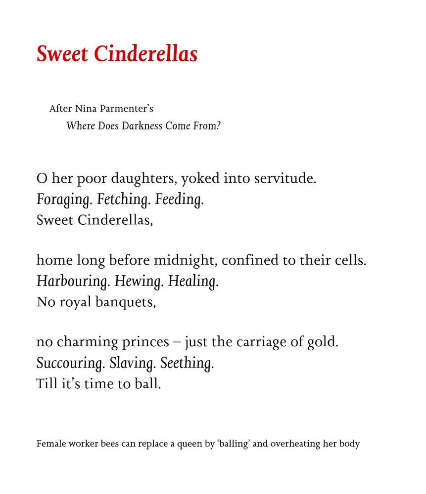 Sweet Cinderellas

After Nina Parmenter’s
Where Does Darkness Come From?

O her poor daughters, yoked into servitude.
Foraging. Fetching. Feeding.
Sweet Cinderellas,

home long before midnight, confined to their cells.
Harbouring. Hewing. Healing.
No royal banquets,

no charming princes – just the carriage of gold.
Succouring. Slaving. Seething.
Till it’s time to ball.


Female worker bees can replace a queen by ‘balling’ and overheating her body