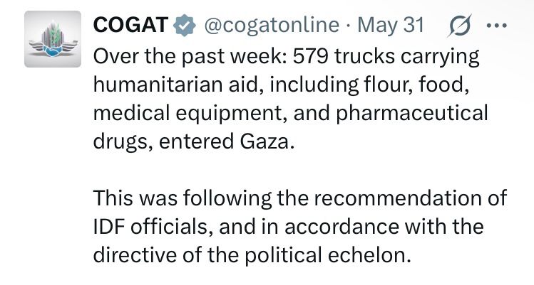 tweet: COGAT @cogatonline • May 31
Over the past week: 579 trucks carrying humanitarian aid, including flour, food, medical equipment, and pharmaceutical drugs, entered Gaza.
This was following the recommendation of
IDF officials, and in accordance with the directive of the political echelon.