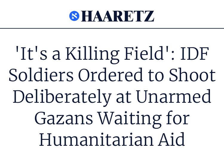 headline by Haaretz: 'It's a Killing Field': IDF Soldiers Ordered to Shoot Deliberately at Unarmed Gazans Waiting for Humanitarian Aid
