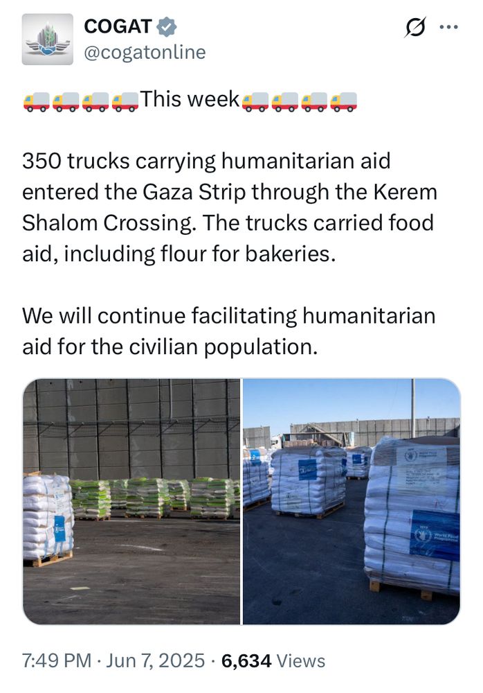 tweet by COGAT @cogatonline:
This week 350 trucks carrying humanitarian aid entered the Gaza Strip through the Kerem Shalom Crossing. The trucks carried food aid, including flour for bakeries.
We will continue facilitating humanitarian aid for the civilian population.
7:49 PM • Jun 7, 2025 • 6,634 Views