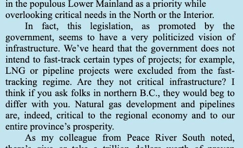 The Hansard transcript says, "this legislation, as promoted by the government, seems to have a very politicized vision of infrastructure. We've heard that the government does not intend to fast-track certain types of projects, for example, LNG or pipeline projects were excluded from the fast-tracking regime. Are they not critical infrastructure? I think if you ask folks in norther BC they would beg to differ with you. Natural gas development and pipelines are, indeed, critical to the regional economy and to our entire province's prosperity.