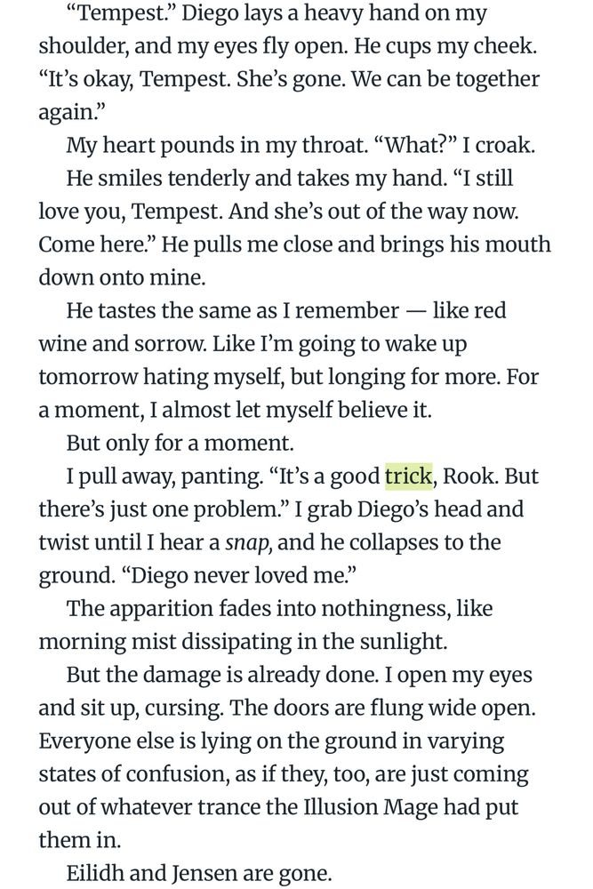 "Tempest." Diego lays a heavy hand on my shoulder, and my eyes fly open. He cups my cheek.
"It's okay, Tempest. She's gone. We can be together again."
My heart pounds in my throat. "What?" I croak.
He smiles tenderly and takes my hand. "I still love you, Tempest. And she's out of the way now.
Come here." He pulls me close and brings his mouth down onto mine.
He tastes the same as I remember — like red wine and sorrow. Like I'm going to wake up tomorrow hating myself, but longing for more. For a moment, I almost let myself believe it.
But only for a moment.
I pull away, panting. "It's a good trick, Rook. But there's just one problem." I grab Diego's head and twist until I hear a snap, and he collapses to the ground. "Diego never loved me."
The apparition fades into nothingness, like morning mist dissipating in the sunlight.
But the damage is already done. I open my eyes and sit up, cursing. The doors are flung wide open.
Everyone else is lying on the ground in varying states of confusion, as if they, too, are just coming out of whatever trance the Illusion Mage had put them in.
Eilidh and Jensen are gone.