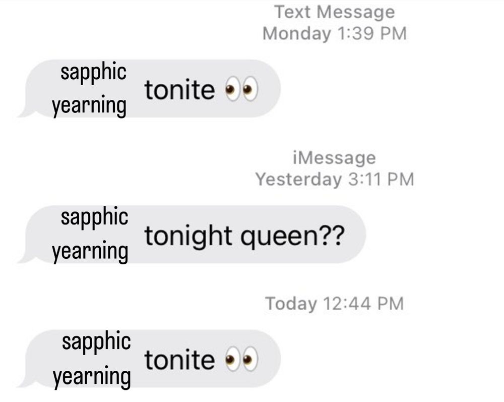meme: Text Message
Monday 1:39 PM
sapphic yearning tonite ••
iMessage
Yesterday 3:11 PM
sapphic yearning tonight queen??
Today 12:44 PM
sapphic yearning tonite •