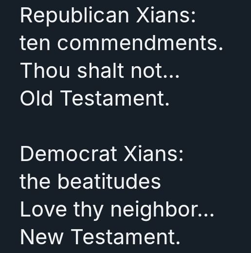 Republican Xians: 
ten commendments. 
Thou shalt not… 
Old Testament. 

Democrat Xians: 
the beatitudes 
Love thy neighbor… 
New Testament.