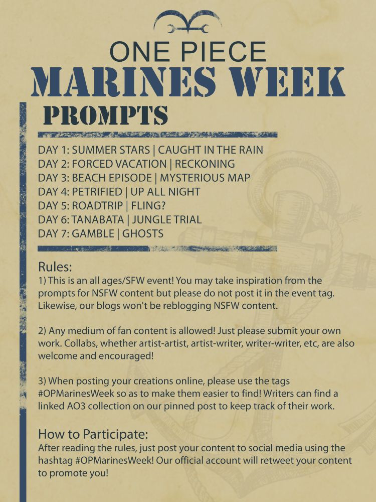 Each day has 2 prompts for inspiration.
D1: Summer Stars | Caught in the Rain
D2: Forced Vacation | Reckoning
D3: Beach Episode | Mysterious Map
D4: Petrified | Up All Night
D5: Roadtrip | Fling?
D6: Tanabata | Jungle Trial
D7: Gamble | Ghosts

Rules: 
1) This is an all ages/SFW event! You may take inspiration from the prompts for NSFW content but please do not post it in the event tag. Likewise, our blogs won't be reblogging NSFW content.

2) Any medium of fan content is allowed! Just please submit your own work. Collaborations, whether artist-artist, artist-writer, writer-writer, etc., are also welcome and encouraged!

3) When posting your creations online, please use the tag #OPMarinesWeek, so as to make them easier to find! As for writers, there is a collection on Ao3 to post your fic(s) in: https://archiveofourown.org/collections/OnePieceMarinesWeek2025

4) Have Fun!

How to Participate: 
After reading the rules, just post your content to Twitter using the hashtag #OPMarinesWeek! Our account will retweet your content to promote you!