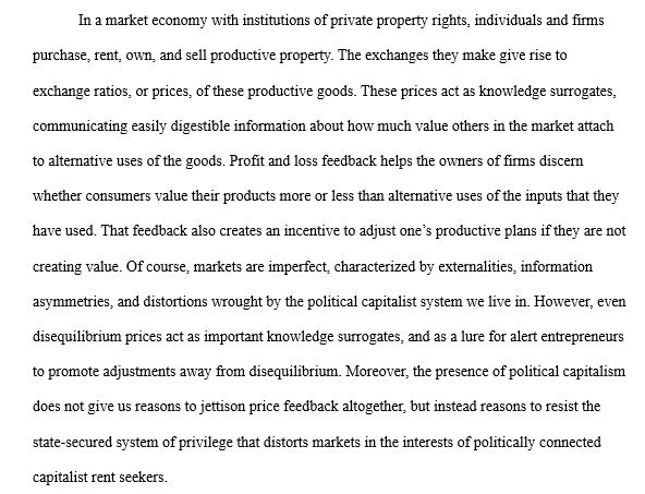 In a market economy with institutions of private property rights, individuals and firms purchase, rent, own, and sell productive property. The exchanges they make give rise to exchange ratios, or prices, of these productive goods. These prices act as knowledge surrogates, communicating easily digestible information about how much value others in the market attach to alternative uses of the goods. Profit and loss feedback helps the owners of firms discern whether consumers value their products more or less than alternative uses of the inputs that they have used. That feedback also creates an incentive to adjust one’s productive plans if they are not creating value. Of course, markets are imperfect, characterized by externalities, information asymmetries, and distortions wrought by the political capitalist system we live in. However, even disequilibrium prices act as important knowledge surrogates, and as a lure for alert entrepreneurs to promote adjustments away from disequilibrium. . Moreover, the presence of political capitalism does not give us reasons to jettison price feedback altogether, but instead reasons to resist the state-secured system of privilege that distorts markets in the interests of politically connected capitalist rent seekers. 