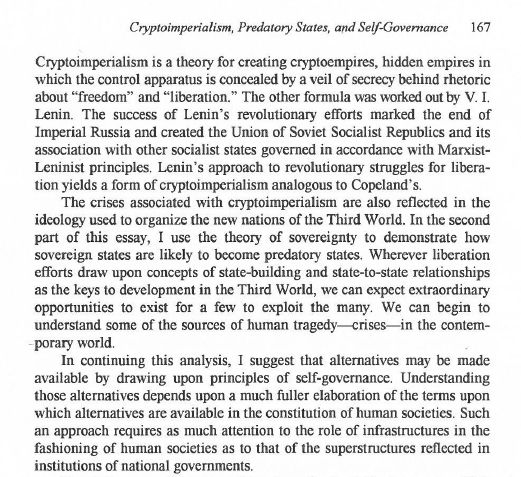 Cryptoimperialism is a theory for creating cryptoempires, hidden empires in which the control apparatus is concealed by a veil of secrecy behind rhetoric about "freedom" and "liberation." The other formula was worked out by V.I. Lenin. The success of Lenin's revolutionary efforts marked the end of Imperial Russia and created the Union of Soviet Socialist Republics and its association with other socialist states governed in accordance with Marxist-Leninist principles. Lenin's approach to revolutionary struggles for liberation yields a form of cryptoimperialism analogous to Copeland's. The crises associated with cryptoimperialism are also reflected in the ideology used to organize the new nations of the Third World. In the second part of this essay, I use the theory of sovereignty to demonstrate how sovereign states are likely to become predatory states. Wherever liberation efforts draw upon concepts of state-building and state-to-state relationships as the keys to development in the 3rd World, we can expect extraordinary opportunities to exist for a few to exploit the many. We can begin to understand some of the sources of human tragedy--crises--in the contemporary world. In continuing this anlysis, I suggest that alternatives may be made available by drawing upon principles of self-governance. Understanding those alternatives depends upon a much fuller elaboration of the terms upon which alternatives are available in the constitution of human societies. Such an approach requires as much attention to the role of infrastructures in the fashioning of human societies as to that of the superstructures reflected in institutions of national governments.