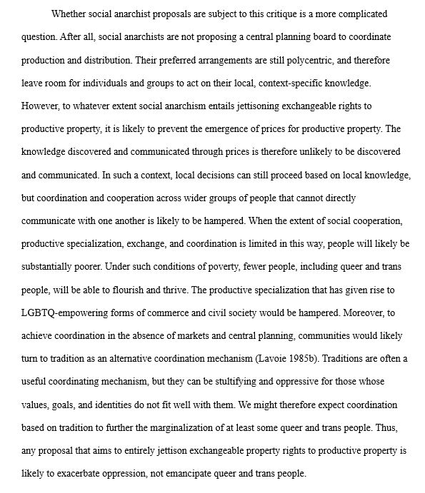 Whether social anarchist proposals are subject to this critique is a more complicated question. After all, social anarchists are not proposing a central planning board to coordinate production and distribution. Their preferred arrangements are still polycentric, and therefore leave room for individuals and groups to act on their local, context-specific knowledge. However, to whatever extent social anarchism entails jettisoning exchangeable rights to productive property, it is likely to prevent the emergence of prices for productive property. The knowledge discovered and communicated through prices is therefore unlikely to be discovered and communicated. In such a context, local decisions can still proceed based on local knowledge, but coordination and cooperation across wider groups of people that cannot directly communicate with one another is likely to be hampered. When the extent of social cooperation, productive specialization, exchange, and coordination is limited in this way, people will likely be substantially poorer. Under such conditions of poverty, fewer people, including queer and trans people, will be able to flourish and thrive. The productive specialization that has given rise to LGBTQ-empowering forms of commerce and civil society would be hampered. Moreover, to achieve coordination in the absence of markets and central planning, communities would likely turn to tradition as an alternative coordination mechanism (Lavoie 1985b). Traditions are often a useful coordinating mechanism, but they can be stultifying and oppressive for those whose values, goals, and identities do not fit well with them. We might therefore expect coordination based on tradition to further the marginalization of at least some queer and trans people. Thus, any proposal that aims to entirely jettison exchangeable property rights to productive property is likely to exacerbate oppression, not emancipate queer and trans people. 