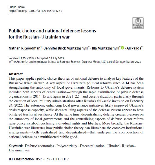 Public choice and national defense: lessons
for the Russian–Ukrainian war
Nathan P. Goodman1 · Jennifer Brick Murtazashvili2 · Ilia Murtazashvili2 · Ali Palida2
Received: 1 May 2024 / Accepted: 29 July 2025
© The Author(s), under exclusive licence to Springer Science+Business Media, LLC, part of Springer Nature 2025
Abstract
This paper applies public choice theories of national defense to analyze key features of the
Russian–Ukrainian war. A key aspect of Ukraine’s political reforms since 2014 has been
strengthening the autonomy of local governments. Reforms to Ukraine’s defense system
included both aspects of centralization—through the rapid assimilation of private defense
organizations in 2014–15 and again in 2021–22—and decentralization, particularly through
the creation of local military administrations after Russia’s full-scale invasion on February
24, 2022. The autonomy-enhancing local governance initiatives likely improved Ukraine’s
crisis response capacity, while decentralizing aspects of the defense system appear to have
bolstered territorial resilience. At the same time, decentralizing defense creates pressure on
the autonomy of local governments and the centralizing aspects of defense sector reform
raise concerns about declining individual rights and liberties. More broadly, the Russian–
Ukrainian war illustrates how public choice theory can illuminate the complex institutional
arrangements—both centralized and decentralized—that underpin the coproduction of
national defense as a multifaceted public good.
Keywords Defense economics · Polycentricity · Decentralization · Ukraine · Russian–
Ukrainian war
