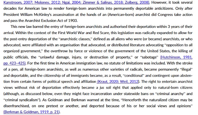 However, it took several
decades for American law to render foreign-born anarchists into permanently deportable anticitizens. Only after
President William McKinley's assassination at the hands of an (American-born) anarchist did Congress take action
and pass the Anarchist Exclusion Act of 1903.
This new law barred the entry of foreign-born anarchists and authorised their deportation within 3 years of their
arrival. Within the context of the First World War and Red Scare, this legislation was radically expanded to allow for
the post-entry deportation of the “anarchistic classes,” defined as all aliens who were (or became) anarchists, or who
advocated, were affiliated with an organisation that advocated, or distributed literature advocating “opposition to all
organized government,” the overthrow by force or violence of the government of the United States, the killing of
public officials, the “unlawful damage, injury, or destruction of property,” or “sabotage” (Hutchinson, 1981,
pp. 423–425). For the first time in American immigration law, no statute of limitations was included. With the stroke
of a pen, all foreign-born anarchists, as well as numerous other varieties of radicals, became permanently “illegal”and deportable, and the citizenship of all immigrants became, as a result, “conditional” and contingent upon abstention from certain forms of political speech and affiliation (Kraut, 2020; Weil, 2012). The right to entertain anarchist
views without risk of deportation effectively became a jus soli right that applied only to natural-born citizens
(although, as discussed below, even they might face incarceration under statewide bans on “criminal anarchy” and“criminal syndicalism”). As Goldman and Berkman warned at the time, “Henceforth the naturalized citizen may be
disenfranchised, on one pretext or another, and deported because of his or her social views and opinions”(Berkman & Goldman, 1919, p. 21).