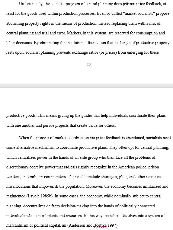 Unfortunately, the socialist program of central planning does jettison price feedback, at least for the goods used within production processes. Even so-called “market socialists” propose abolishing property rights in the means of production, instead replacing them with a mix of central planning and trial and error. Markets, in this system, are reserved for consumption and labor decisions. By eliminating the institutional foundation that exchange of productive property rests upon, socialist planning prevents exchange ratios (or prices) from emerging for these productive goods. This means giving up the guides that help individuals coordinate their plans with one another and pursue projects that create value for others. 
	When the process of market coordination via price feedback is abandoned, socialists need some alternative mechanism to coordinate productive plans. They often opt for central planning, which centralizes power in the hands of an elite group who then face all the problems of discretionary coercive power that radicals rightly recognize in the American police, prison wardens, and military commanders. The results include shortages, gluts, and other resource misallocations that impoverish the population. Moreover, the economy becomes militarized and regimented (Lavoie 1985b). In some cases, the economy, while nominally subject to central planning, decentralizes de facto decision-making into the hands of politically connected individuals who control plants and resources. In this way, socialism devolves into a system of mercantilism or political capitalism (Anderson and Boettke 1997). 