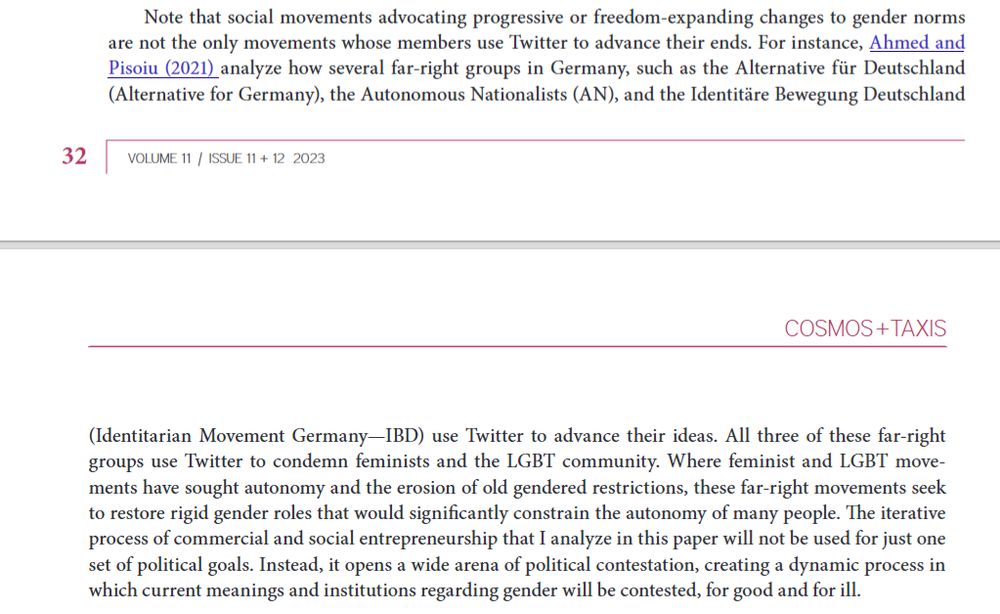 Note that social movements advocating progressive or freedom-expanding changes to gender normsare not the only movements whose members use Twitter to advance their ends. For instance, Ahmed andPisoiu (2021) analyze how several far-right groups in Germany, such as the Alternative für Deutschland(Alternative for Germany), the Autonomous Nationalists (AN), and the Identitäre Bewegung Deutschland (Identitarian Movement Germany—IBD) use Twitter to advance their ideas. All three of these far-rightgroups use Twitter to condemn feminists and the LGBT community. Where feminist and LGBT move-ments have sought autonomy and the erosion of old gendered restrictions, these far-right movements seekto restore rigid gender roles that would significantly constrain the autonomy of many people. The iterativeprocess of commercial and social entrepreneurship that I analyze in this paper will not be used for just oneset of political goals. Instead, it opens a wide arena of political contestation, creating a dynamic process inwhich current meanings and institutions regarding gender will be contested, for good and for ill.