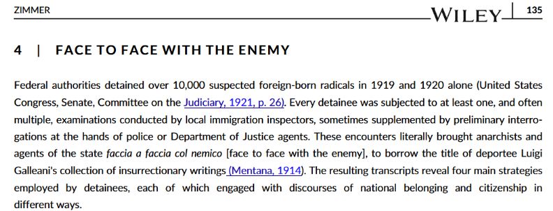 4 | F A CE T O F A CE WI T H T H E E N E M YFederal authorities detained over 10,000 suspected foreign-born radicals in 1919 and 1920 alone (United States
Congress, Senate, Committee on the Judiciary, 1921, p. 26). Every detainee was subjected to at least one, and often
multiple, examinations conducted by local immigration inspectors, sometimes supplemented by preliminary interrogations at the hands of police or Department of Justice agents. These encounters literally brought anarchists and
agents of the state faccia a faccia col nemico [face to face with the enemy], to borrow the title of deportee Luigi
Galleani's collection of insurrectionary writings (Mentana, 1914). The resulting transcripts reveal four main strategies
employed by detainees, each of which engaged with discourses of national belonging and citizenship in
different ways.