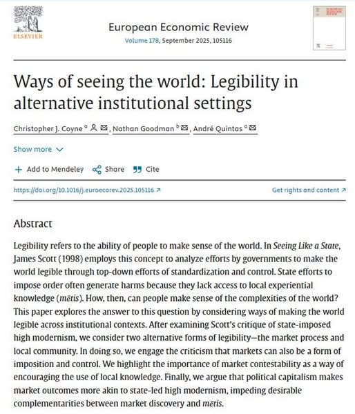 European Economic Review
Volume 178, September 2025, 105116
European Economic Review
Ways of seeing the world: Legibility in alternative institutional settings
Author links open overlay panel
Christopher J. Coyne a
, 
Nathan Goodman b
, 
André Quintas a

Show more

Add to Mendeley

Share

Cite
https://doi.org/10.1016/j.euroecorev.2025.105116
Get rights and content
Abstract
Legibility refers to the ability of people to make sense of the world. In Seeing Like a State, James Scott (1998) employs this concept to analyze efforts by governments to make the world legible through top-down efforts of standardization and control. State efforts to impose order often generate harms because they lack access to local experiential knowledge (mētis). How, then, can people make sense of the complexities of the world? This paper explores the answer to this question by considering ways of making the world legible across institutional contexts. After examining Scott’s critique of state-imposed high modernism, we consider two alternative forms of legibility—the market process and local community. In doing so, we engage the criticism that markets can also be a form of imposition and control. We highlight the importance of market contestability as a way of encouraging the use of local knowledge. Finally, we argue that political capitalism makes market outcomes more akin to state-led high modernism, impeding desirable complementarities between market discovery and mētis.