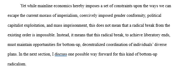 Yet while mainline economics hereby imposes a set of constraints upon the ways we can escape the current morass of imperialism, coercively imposed gender conformity, political capitalist exploitation, and mass imprisonment, this does not mean that a radical break from the existing order is impossible. Instead, it means that this radical break, to achieve liberatory ends, must maintain opportunities for bottom-up, decentralized coordination of individuals’ diverse plans. In the next section, I discuss one possible way forward for this kind of bottom-up radicalism. 