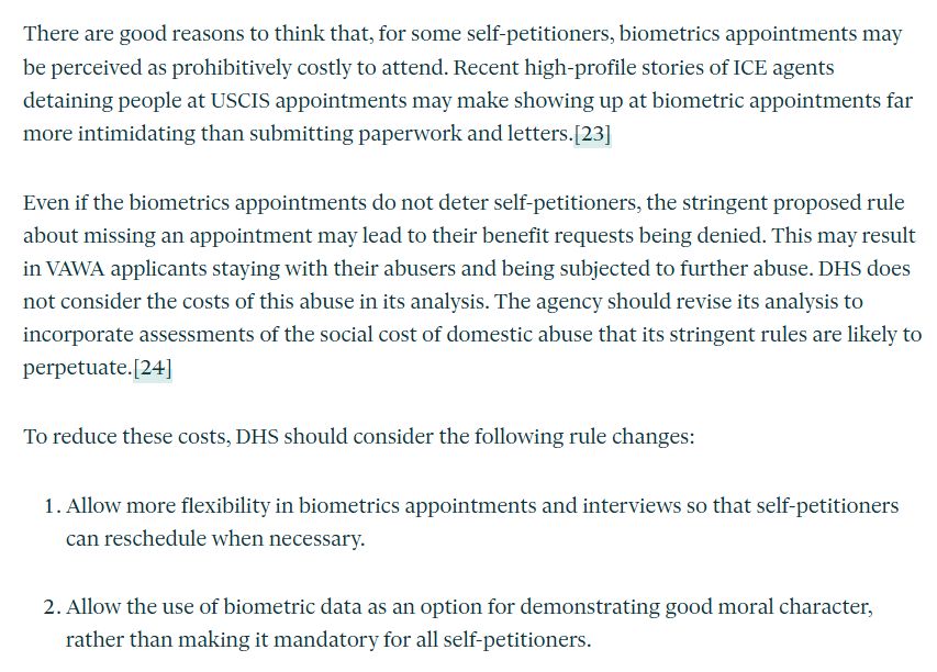 There are good reasons to think that, for some self-petitioners, biometrics appointments may be perceived as prohibitively costly to attend. Recent high-profile stories of ICE agents detaining people at USCIS appointments may make showing up at biometric appointments far more intimidating than submitting paperwork and letters.[23]

Even if the biometrics appointments do not deter self-petitioners, the stringent proposed rule about missing an appointment may lead to their benefit requests being denied. This may result in VAWA applicants staying with their abusers and being subjected to further abuse. DHS does not consider the costs of this abuse in its analysis. The agency should revise its analysis to incorporate assessments of the social cost of domestic abuse that its stringent rules are likely to perpetuate.[24]

To reduce these costs, DHS should consider the following rule changes:

Allow more flexibility in biometrics appointments and interviews so that self-petitioners can reschedule when necessary.

Allow the use of biometric data as an option for demonstrating good moral character, rather than making it mandatory for all self-petitioners.