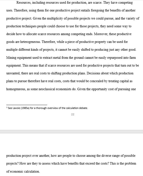 Resources, including resources used for production, are scarce. They have competing uses. Therefore, using them for one productive project entails foregoing the benefits of another productive project. Given the multiplicity of possible projects we could pursue, and the variety of production techniques people could choose to use for those projects, they need some way to decide how to allocate scarce resources among competing ends. Moreover, these productive goods are heterogeneous. Therefore, while a piece of productive property can be used for multiple different kinds of projects, it cannot be easily shifted to producing just any other good. Mining equipment used to extract metal from the ground cannot be easily repurposed into farm equipment. This means that if scarce resources are used for productive projects that turn out to be unwanted, there are real costs to shifting production plans. Decisions about which production plans to pursue therefore have real costs, costs that would be concealed by treating capital as homogeneous, as some neoclassical economists do. Given the opportunity cost of pursuing one production project over another, how are people to choose among the diverse range of possible projects? How are they to assess which have benefits that exceed the costs? This is the problem of economic calculation. 