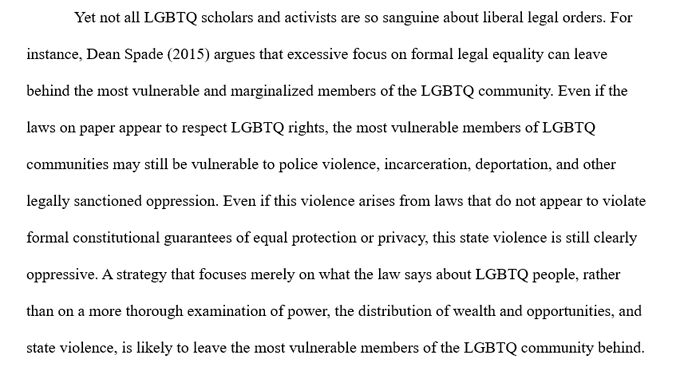 Yet not all LGBTQ scholars and activists are so sanguine about liberal legal orders. For instance, Dean Spade (2015) argues that excessive focus on formal legal equality can leave behind the most vulnerable and marginalized members of the LGBTQ community. Even if the laws on paper appear to respect LGBTQ rights, the most vulnerable members of LGBTQ communities may still be vulnerable to police violence, incarceration, deportation, and other legally sanctioned oppression. Even if this violence arises from laws that do not appear to violate formal constitutional guarantees of equal protection or privacy, this state violence is still clearly oppressive. A strategy that focuses merely on what the law says about LGBTQ people, rather than on a more thorough examination of power, the distribution of wealth and opportunities, and state violence, is likely to leave the most vulnerable members of the LGBTQ community behind. 