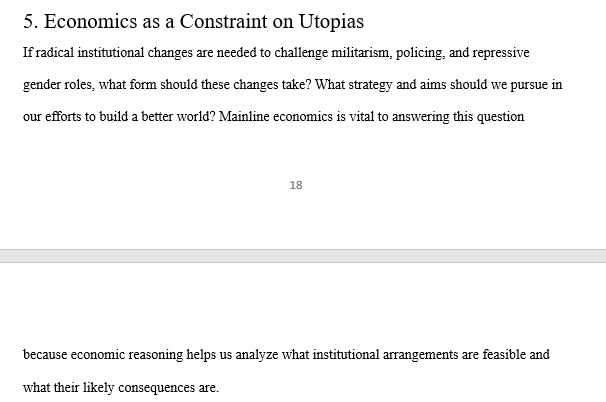 5. Economics as a Constraint on Utopias 
If radical institutional changes are needed to challenge militarism, policing, and repressive gender roles, what form should these changes take? What strategy and aims should we pursue in our efforts to build a better world? Mainline economics is vital to answering this question because economic reasoning helps us analyze what institutional arrangements are feasible and what their likely consequences are. 