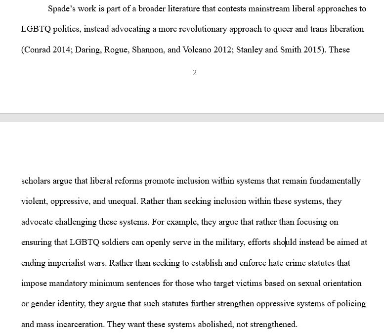 Spade’s work is part of a broader literature that contests mainstream liberal approaches to LGBTQ politics, instead advocating a more revolutionary approach to queer and trans liberation (Conrad 2014; Daring, Rogue, Shannon, and Volcano 2012; Stanley and Smith 2015). These scholars argue that liberal reforms promote inclusion within systems that remain fundamentally violent, oppressive, and unequal. Rather than seeking inclusion within these systems, they advocate challenging these systems. For example, they argue that rather than focusing on ensuring that LGBTQ soldiers can openly serve in the military, efforts should instead be aimed at ending imperialist wars. Rather than seeking to establish and enforce hate crime statutes that impose mandatory minimum sentences for those who target victims based on sexual orientation or gender identity, they argue that such statutes further strengthen oppressive systems of policing and mass incarceration. They want these systems abolished.