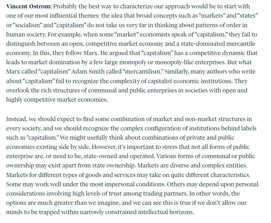 Vincent Ostrom: Probably the best way to characterize our approach would be to start with one of our most influential themes: the idea that broad concepts such as “markets” and “states” or “socialism” and “capitalism” do not take us very far in thinking about patterns of order in human society. For example, when some “market” economists speak of “capitalism,” they fail to distinguish between an open, competitive market economy and a state-dominated mercantile economy. In this, they follow Marx. He argued that “capitalism” has a competitive dynamic that leads to market domination by a few large monopoly or monopoly-like enterprises. But what Marx called “capitalism” Adam Smith called “mercantilism.” Similarly, many authors who write about “capitalism” fail to recognize the complexity of capitalist economic institutions. They overlook the rich structures of communal and public enterprises in societies with open and highly competitive market economies.

Instead, we should expect to find some combination of market and non-market structures in every society, and we should recognize the complex configuration of institutions behind labels such as "capitalism." We might usefully think about combinations of private and public economies existing side by side. However, it's important to stress that not all forms of public enterprise are, or need to be, state-owned and operated. Various forms of communal or public ownership may exist apart from state ownership. Markets are diverse and complex entities. Markets for different types of goods and services may take on quite different characteristics. Some may work well under the most impersonal conditions. Others may depend upon personal considerations involving high levels of trust among trading partners. In other words, the options are much greater than we imagine, and we can see this is true if we don’t allow our minds to be trapped within narrowly constrained intellectual horizons. 