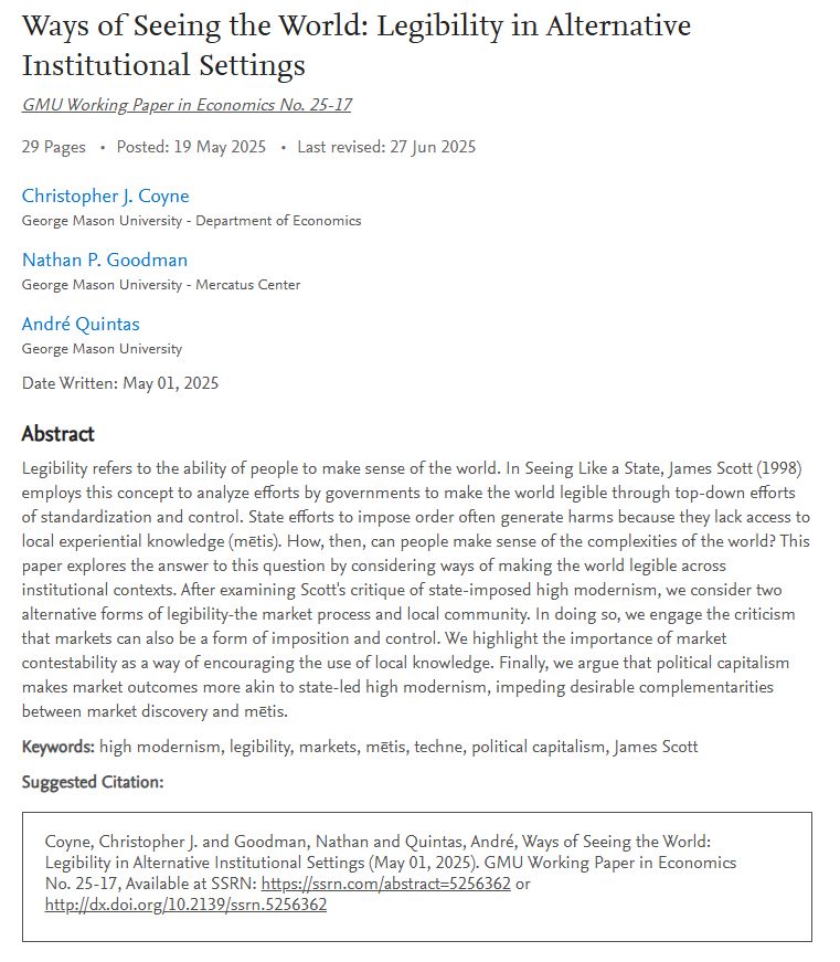 Ways of Seeing the World: Legibility in Alternative Institutional Settings
GMU Working Paper in Economics No. 25-17

29 Pages Posted: 19 May 2025 Last revised: 27 Jun 2025
Christopher J. Coyne
George Mason University - Department of Economics

Nathan P. Goodman
George Mason University - Mercatus Center

André Quintas
George Mason University

Date Written: May 01, 2025

Abstract
Legibility refers to the ability of people to make sense of the world. In Seeing Like a State, James Scott (1998) employs this concept to analyze efforts by governments to make the world legible through top-down efforts of standardization and control. State efforts to impose order often generate harms because they lack access to local experiential knowledge (mētis). How, then, can people make sense of the complexities of the world? This paper explores the answer to this question by considering ways of making the world legible across institutional contexts. After examining Scott's critique of state-imposed high modernism, we consider two alternative forms of legibility-the market process and local community. In doing so, we engage the criticism that markets can also be a form of imposition and control. We highlight the importance of market contestability as a way of encouraging the use of local knowledge. Finally, we argue that political capitalism makes market outcomes more akin to state-led high modernism, impeding desirable complementarities between market discovery and mētis.

Keywords: high modernism, legibility, markets, mētis, techne, political capitalism, James Scott

Suggested Citation:

Coyne, Christopher J. and Goodman, Nathan and Quintas, André, Ways of Seeing the World: Legibility in Alternative Institutional Settings (May 01, 2025). GMU Working Paper in Economics No. 25-17, Available at SSRN: https://ssrn.com/abstract=5256362 or http://dx.doi.org/10.2139/ssrn.5256362