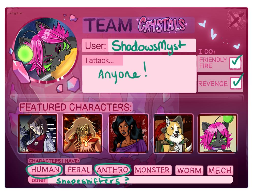 Artfight profile for User: ShadowsMyst on Team crystal. the card reads "I will attack... Anyone. I do friendly fire (check) and Revenge (check)

Featured characters are illustrated below the text boxes showing in order a girl with brown hair and an arm transforming into grey and clawed paw, a man with flowing white hair is casting a fire spell on the palm of his hand, beside that a dark skinned woman with black hair and a purple shirt looks at the camera with yellow eyes and slightly pointed teeth, after that an anthro corgi with an adventurer outfit and goblet of wine, appears to be talking to someone off screen. A grey anthro cat with green stripes on her face and alien head bobber. She also has pink hair, dark scalera/yellow pupil eyes with pin kair and a purple collar with an oversized bell.

Circled in the category under the thumbails are "Human" and "Anthro" with Other: Shapeshifters?