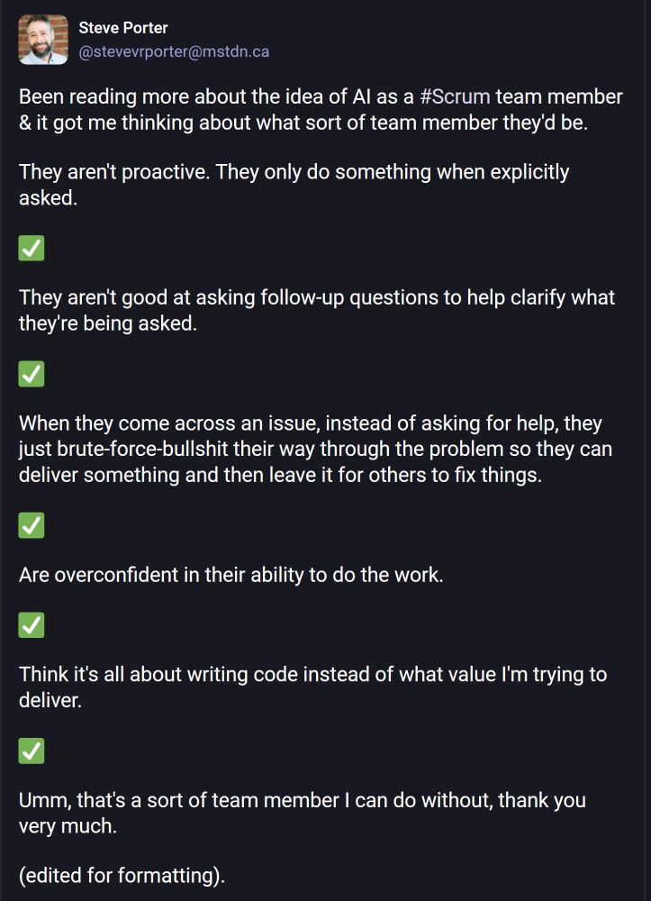 Been reading more about the idea of AI as a #Scrum team member & it got me thinking about what sort of team member they'd be.

They aren't proactive. They only do something when explicitly asked.

✅

They aren't good at asking follow-up questions to help clarify what they're being asked.

✅

When they come across an issue, instead of asking for help, they just brute-force-bullshit their way through the problem so they can deliver something and then leave it for others to fix things.

✅

Are overconfident in their ability to do the work.

✅

Think it's all about writing code instead of what value I'm trying to deliver.

✅

Umm, that's a sort of team member I can do without, thank you very much.

(edited for formatting).