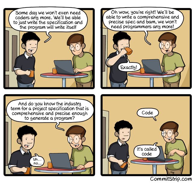 A cartoon of two programmers talking over coffee :

Programmer 1 - Some day we won't even need coders any more. We'll be able to just write the specification and the program will write itself

Programmer 2 - Oh wow, you're right! We'll be able to write a comprehensive and precise spec and bam, we won't need programmers any more!

1 - Exactly!

2 - And do you know the industry term for a project specification that is comprehensive and precise enough to generate a program?

1 - Uh... no....

2 - Code. It's called code

CommitStrip.com