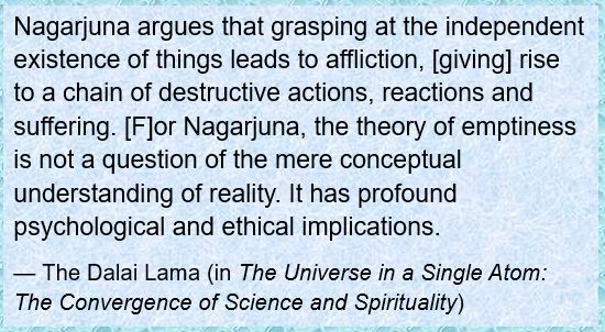 Nagarjuna argues that grasping at the independent existence of things leads to affliction, [giving] rise to a chain of destructive actions, reactions and suffering. [F]or Nagarjuna, the theory of emptiness is not a question of the mere conceptual understanding of reality. It has profound psychological and ethical implications.
— The Dalai Lama (in The Universe in a Single Atom: The Convergence of Science and Spirituality)
