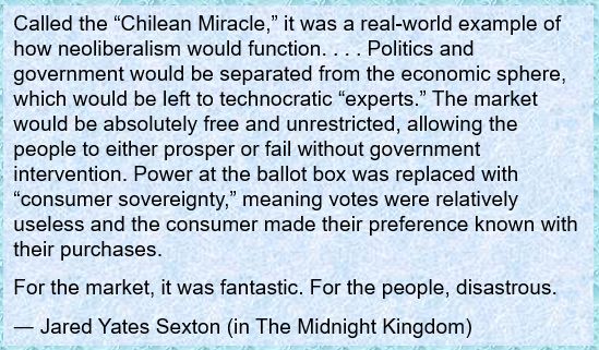 Called the “Chilean Miracle,” it was a real-world example of how neoliberalism would function. . . . Politics and government would be separated from the economic sphere, which would be left to technocratic “experts.” The market would be absolutely free and unrestricted, allowing the people to either prosper or fail without government intervention. Power at the ballot box was replaced with “consumer sovereignty,” meaning votes were relatively useless and the consumer made their preference known with their purchases.
For the market, it was fantastic. For the people, disastrous.
― Jared Yates Sexton (in The Midnight Kingdom)
