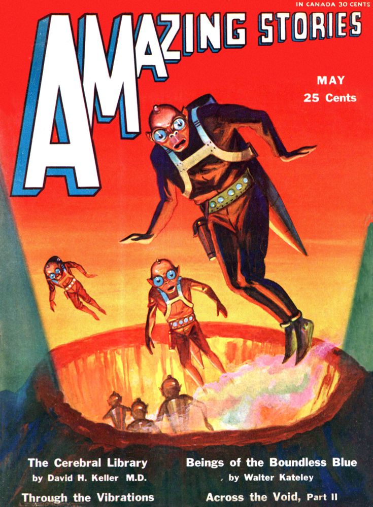 [Amazing Stories Volume 6 #2 cover by Leo Morey missing bottom line. 1931 science fiction pulp image featuring bug-eyed beings in some kind of flight-packs floating out of a glowing crater.]
IN CANADA 30 CENTS
AMAZING STORIES
MAY 
25 CENTS
[ACTUAL CONTENTS]
The Curved Earth · T. O’Conor Sloane
Through the Vibrations [Alexander Gregory] · P. Schuyler Miller
The Cerebral Library [Taine of San Francisco; Wing Loo] · David H. Keller, M.D. The Radio Detective · Lincoln S. Colby
Beings of the Boundless Blue · Walter Kateley · nv
Across the Void [Part 2 of 3; Richard Door] · Leslie F. Stone
The Great Catastrophe of 2947 · Woods Peters
A Voice from the Ether · Lloyd Arthur Eshbach