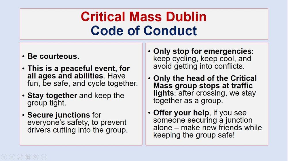 Critical Mass Dublin Code of Conduct
- Be courteous
- This is a peaceful event for all ages and abilities
- Stay together
- Secure junctions
- Only stop for emergencies
- Only the head of the group stops traffic
- Offer your help