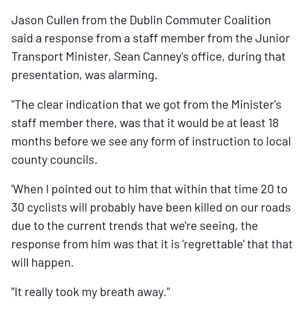 Jason Cullen from the Dublin Commuter Coalition said a response from a staff member from the Junior Transport Minister, Sean Canney's office, during that presentation, was alarming.

"The clear indication that we got from the Minister's staff member there, was that it would be at least 18 months before we see any form of instruction to local county councils.

'When I pointed out to him that within that time 20 to 30 cyclists will probably have been killed on our roads due to the current trends that we're seeing, the response from him was that it is 'regrettable' that that will happen.

"It really took my breath away."

